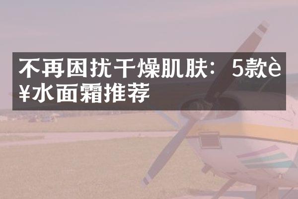 不再困扰干燥肌肤：5款补水面霜推荐