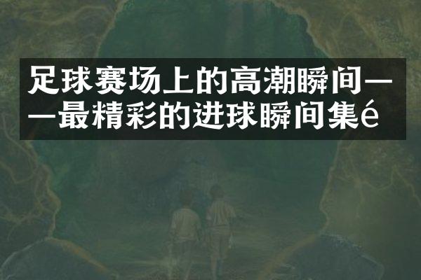 足球赛场上的高潮瞬间——最精彩的进球瞬间集锦