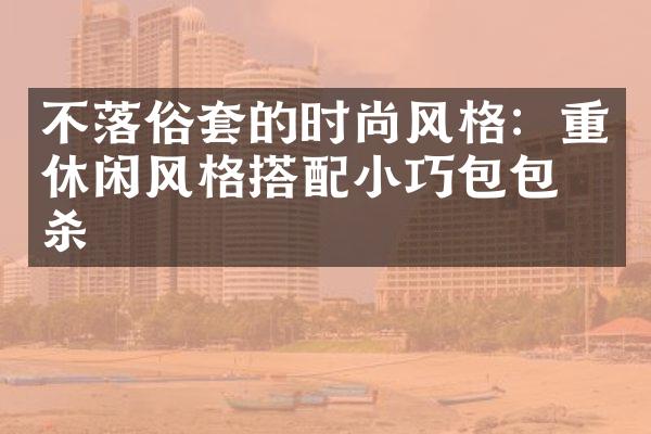 不落俗套的时尚风格：重休闲风格搭配小巧包包绝杀