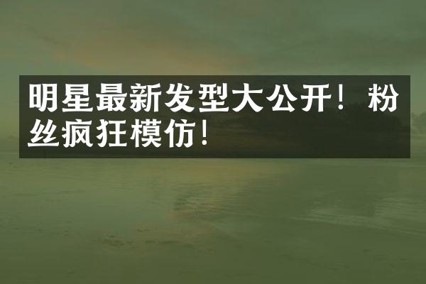 明星最新发型大公开！粉丝疯狂模仿！