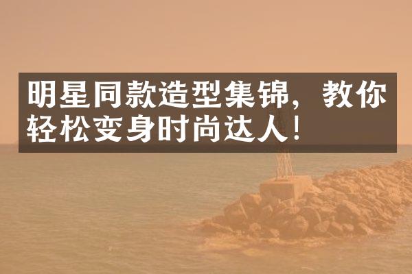 明星同款造型集锦，教你轻松变身时尚达人！