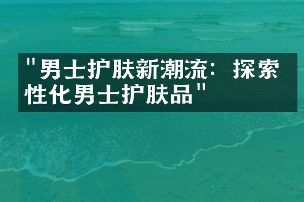 "男士护肤新潮流：探索个性化男士护肤品"