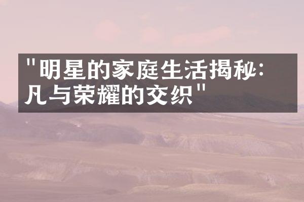 "明星的家庭生活揭秘：平凡与荣耀的交织"