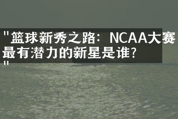 "篮球新秀之路：NCAA大赛中最有潜力的新星是谁？"