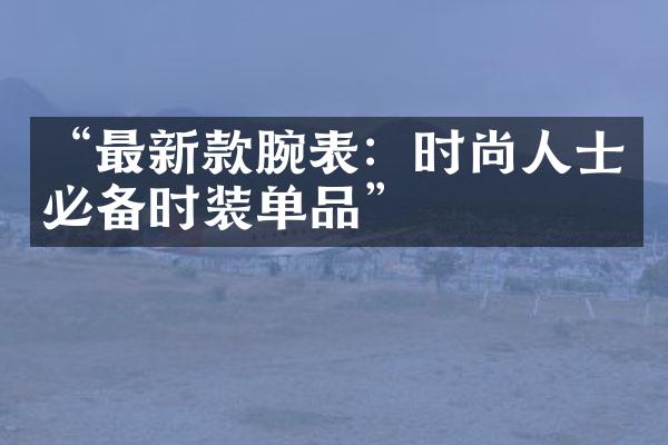 “最新款腕表：时尚人士必备时装单品”