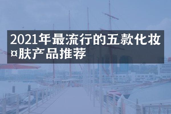 2021年最流行的五款化妆护肤产品推荐