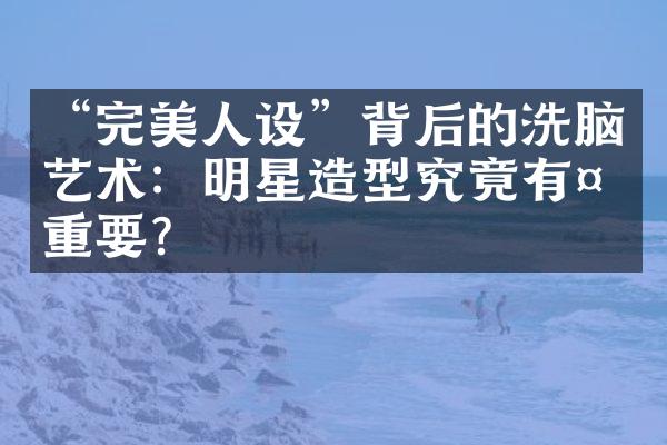 “完美人设”背后的洗脑艺术：明星造型究竟有多重要？