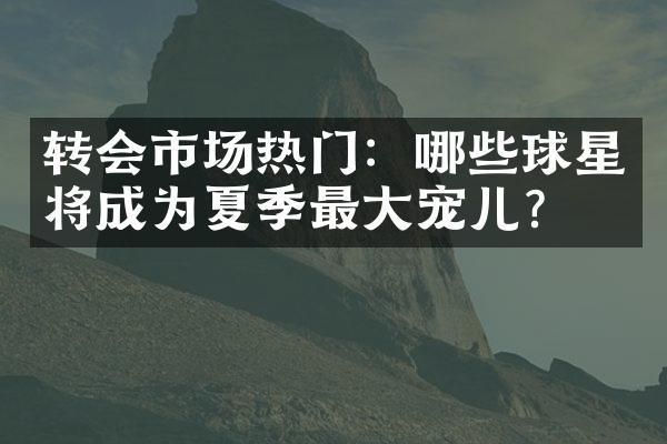 转会市场热门：哪些球星将成为夏季最大宠儿？