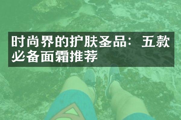 时尚界的护肤圣品：五款必备面霜推荐