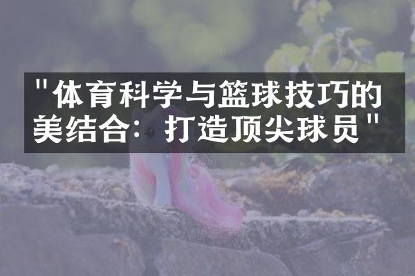 "体育科学与篮球技巧的完美结合：打造顶尖球员"