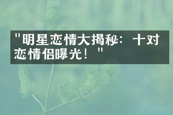 "明星恋情大揭秘：十对热恋情侣曝光！"