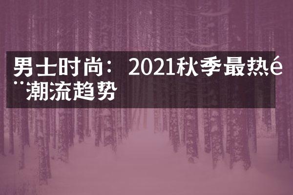 男士时尚：2021秋季最热门潮流趋势