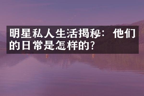 明星私人生活揭秘：他们的日常是怎样的？