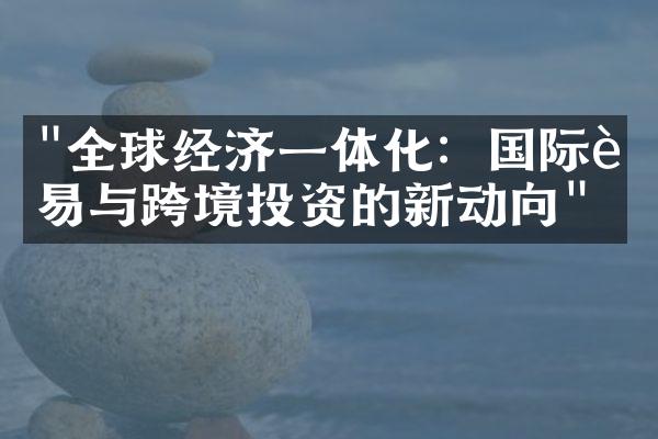 "全球经济一体化：国际贸易与跨境投资的新动向"