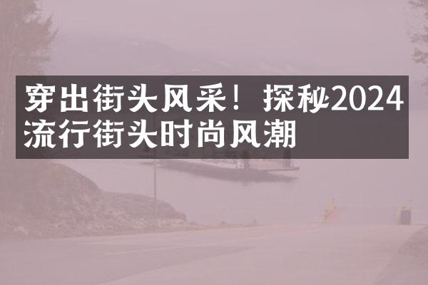 穿出街头风采！探秘2024年流行街头时尚风潮