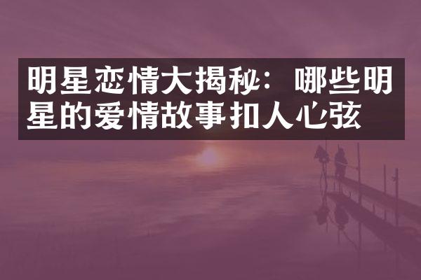 明星恋情大揭秘：哪些明星的爱情故事扣人心弦？