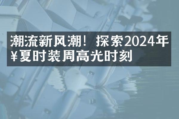 潮流新风潮！探索2024年春夏时装周高光时刻