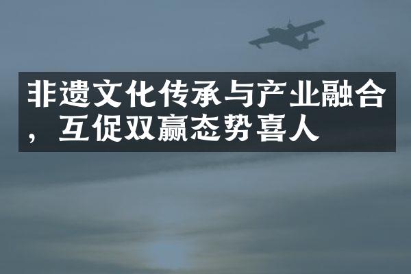 非遗文化传承与产业融合，互促双赢态势喜人