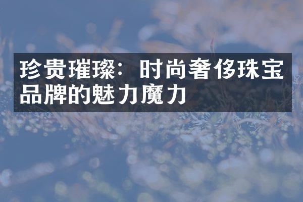 珍贵璀璨：时尚奢侈珠宝品牌的魅力魔力