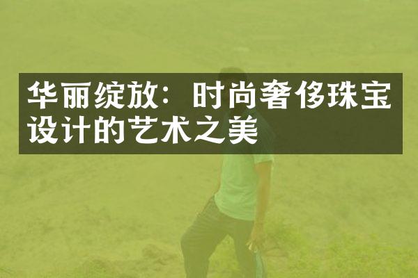 华丽绽放：时尚奢侈珠宝设计的艺术之美