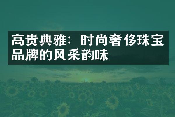 高贵典雅：时尚奢侈珠宝品牌的风采韵味