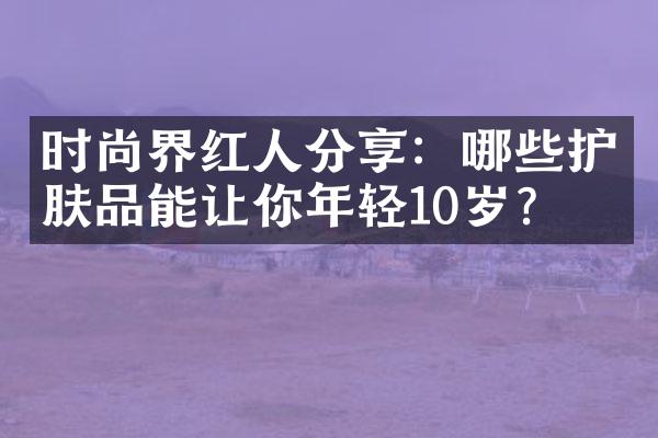 时尚界红人分享：哪些护肤品能让你年轻10岁？