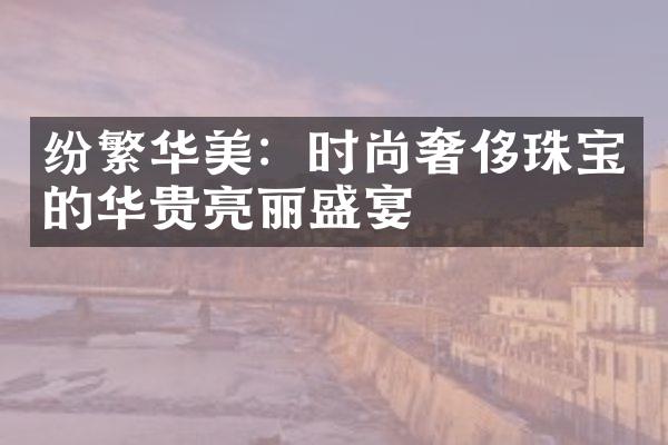 纷繁华美：时尚奢侈珠宝的华贵亮丽盛宴