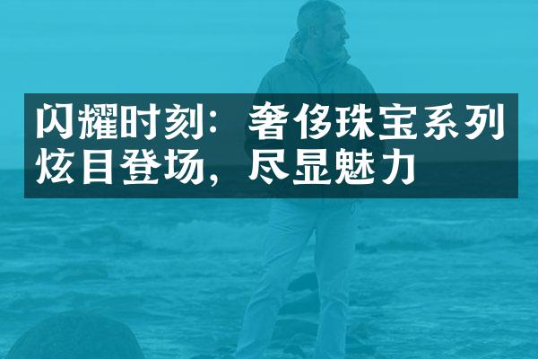 闪耀时刻：奢侈珠宝系列炫目登场，尽显魅力