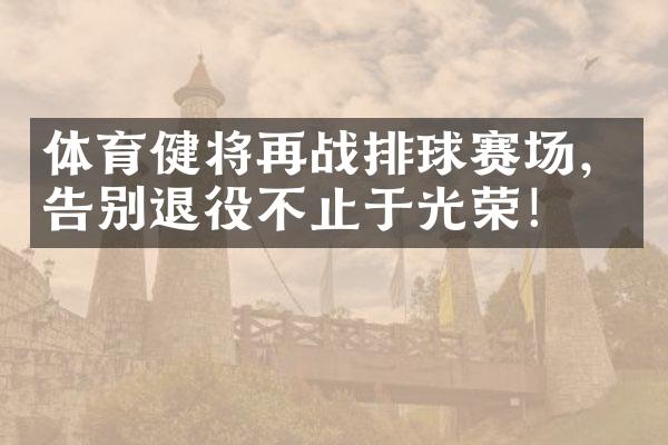 体育健将再战排球赛场，告别退役不止于光荣！