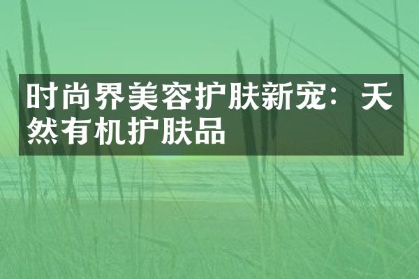 时尚界美容护肤新宠：天然有机护肤品