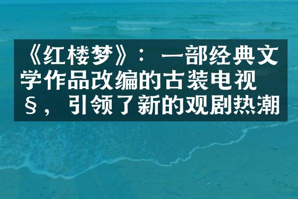 《红楼梦》：一经典文学作品改编的古装电视剧，引领了新的观剧热潮