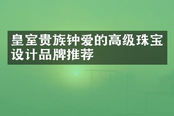 皇室贵族钟爱的高级珠宝设计品牌推荐