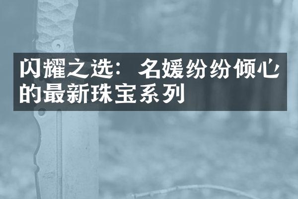 闪耀之选：名媛纷纷倾心的最新珠宝系列