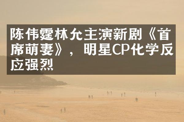 陈伟霆林允主演新剧《首席萌妻》，明星CP化学反应强烈