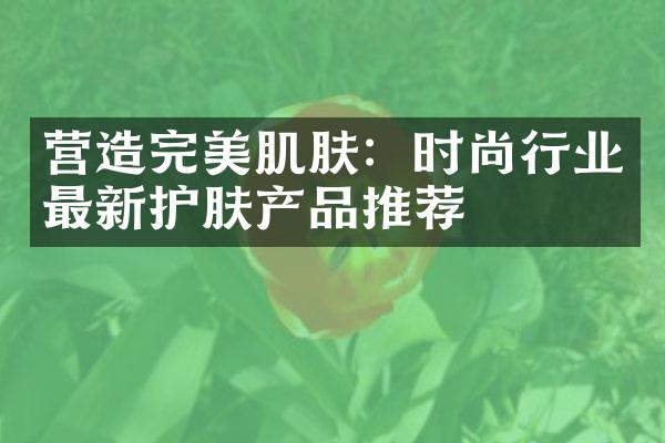 营造完美肌肤：时尚行业最新护肤产品推荐