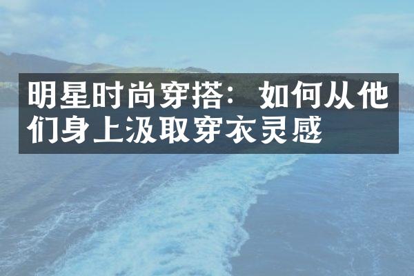 明星时尚穿搭：如何从他们身上汲取穿衣灵感