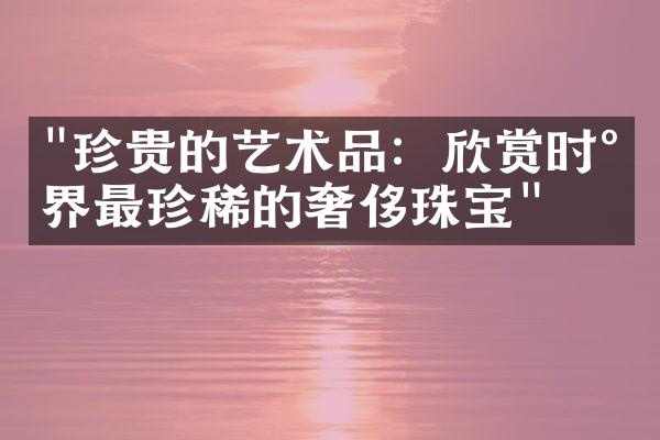 "珍贵的艺术品：欣赏时尚界最珍稀的奢侈珠宝"