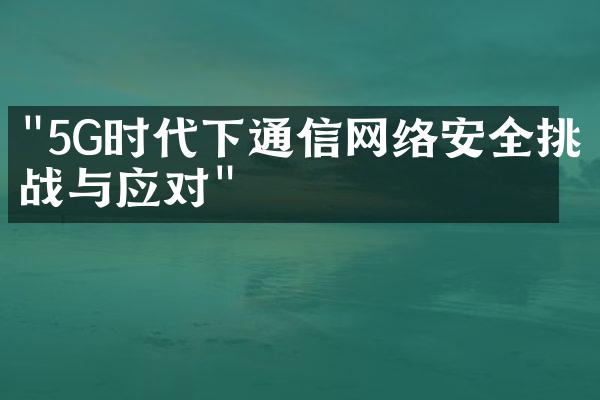 "5G时代下通信网络安全挑战与应对"