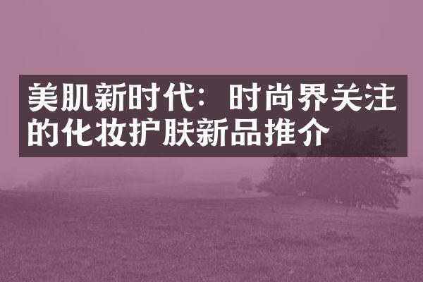 美肌新时代：时尚界关注的化妆护肤新品推介