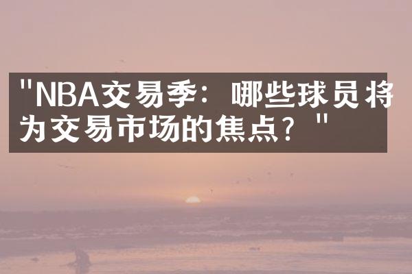 "NBA交易季：哪些球员将成为交易市场的焦点？"