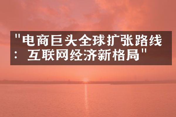 "电商巨头全球扩张路线图：互联网经济新格局"