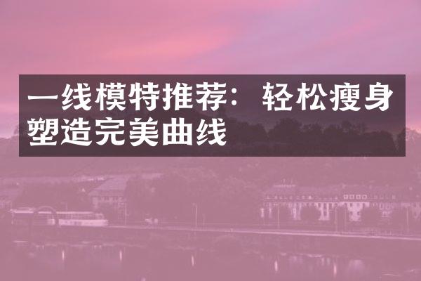 一线模特推荐：轻松瘦身塑造完美曲线