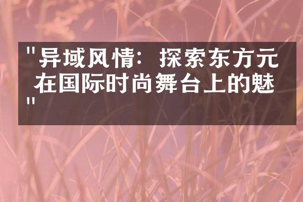 "异域风情：探索东方元素在国际时尚舞台上的魅力"