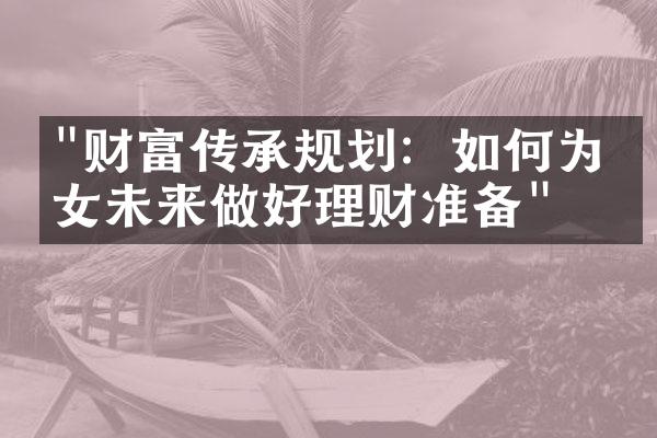 "财富传承规划：如何为子女未来做好理财准备"