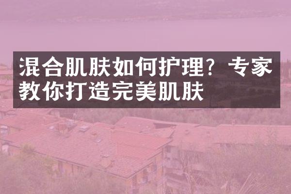 混合肌肤如何护理？专家教你打造完美肌肤