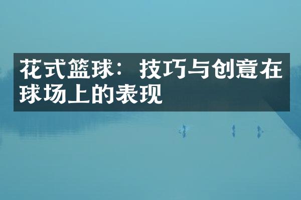 花式篮球：技巧与创意在球场上的表现