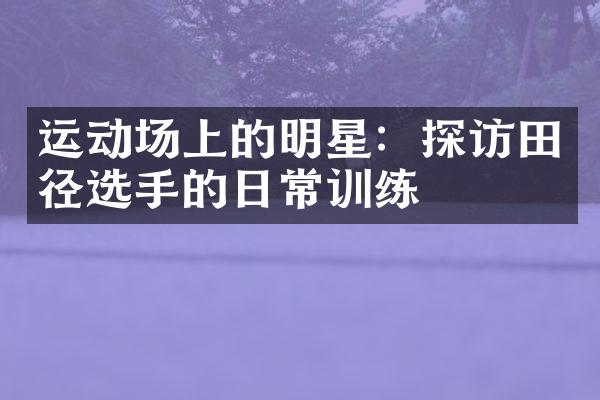 运动场上的明星：探访田径选手的日常训练