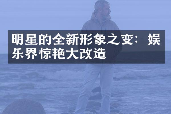 明星的全新形象之变：娱乐界惊艳大改造