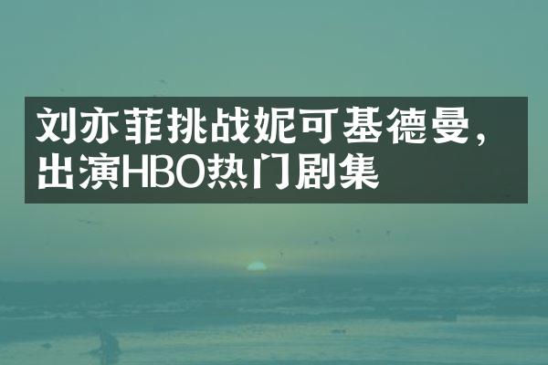 刘亦菲挑战妮可基德曼，出演HBO热门剧集