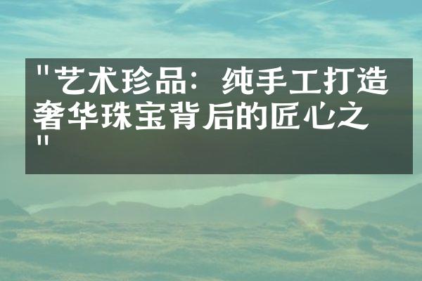 "艺术珍品：纯手工打造的奢华珠宝背后的匠心之旅"